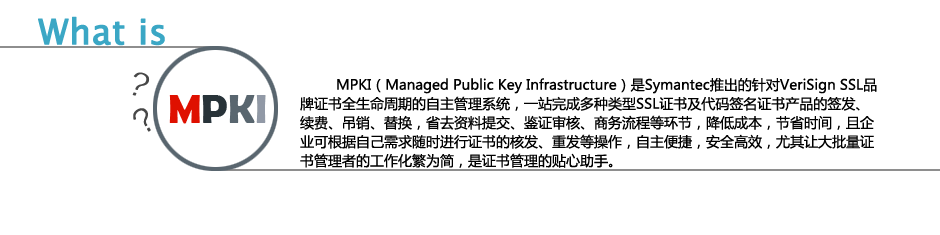 MPKI（Managed Public Key Infrastructure）是Symantec推出的针对VeriSign SSL品牌证书全生命周期的自主管理系统，一站完成多种类型SSL证书及代码签名证书产品的签发、续费、吊销、替换，省去资料提交、鉴证审核、商务流程等环节，降低成本，节省时间，且企业可根据自己需求随时进行证书的核发、重发等操作，自主便捷，安全高效，尤其让大批量证书管理者的工作化繁为简，是证书管理的贴心助手。